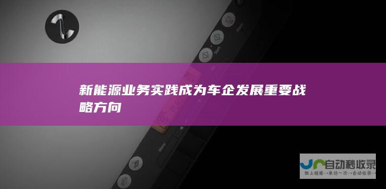 新能源业务实践成为车企发展重要战略方向