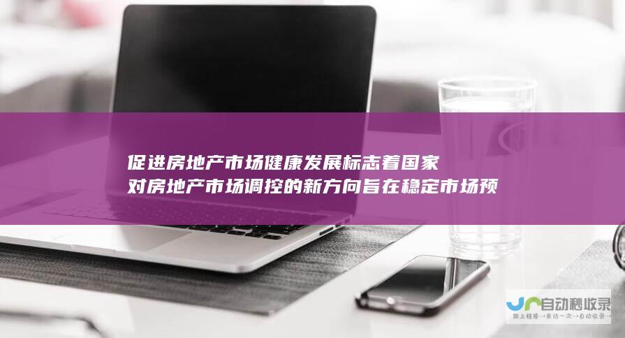 促进房地产市场健康发展 标志着国家对房地产市场调控的新方向 旨在稳定市场预期 中央首次提出房地产止跌回稳