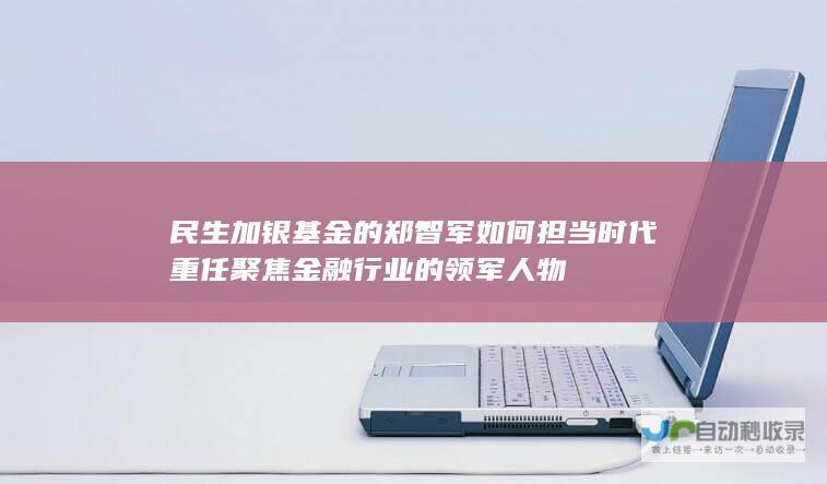 民生加银基金的郑智军如何担当时代重任 聚焦金融行业的领军人物