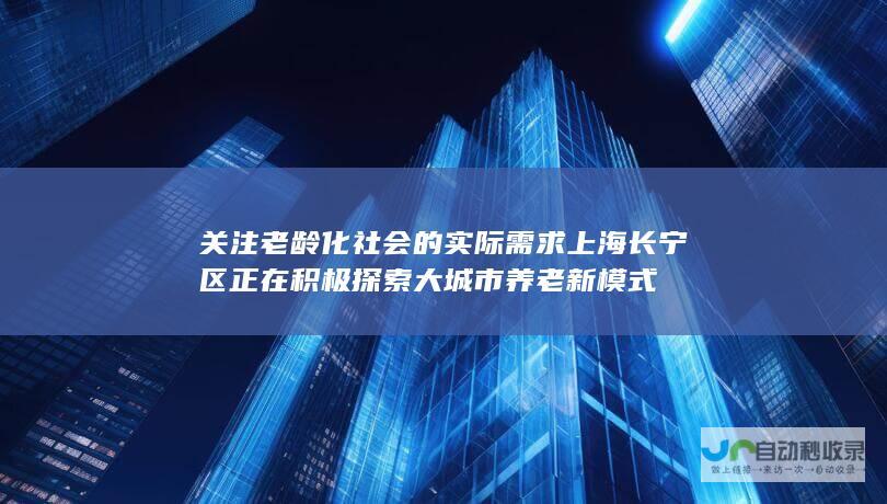 关注老龄化社会的实际需求 上海长宁区正在积极探索大城市养老新模式