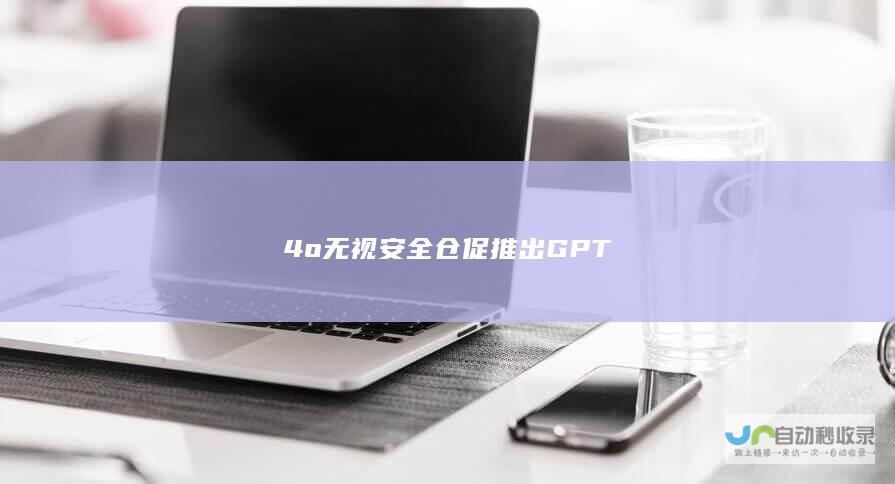 4o 无视安全仓促推出GPT