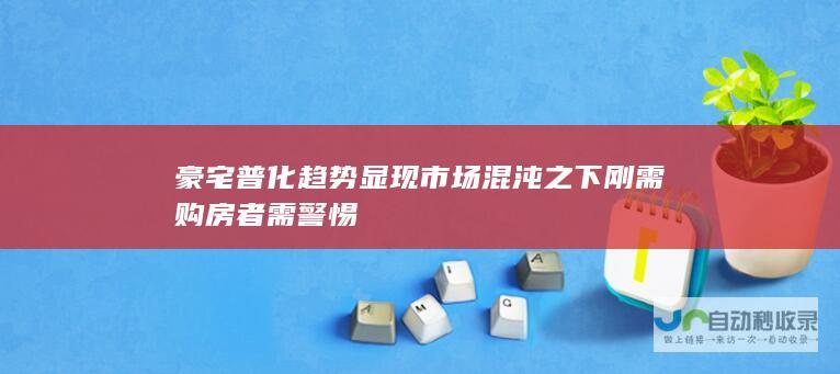 豪宅普化趋势显现市场混沌之下刚需购房者需警惕