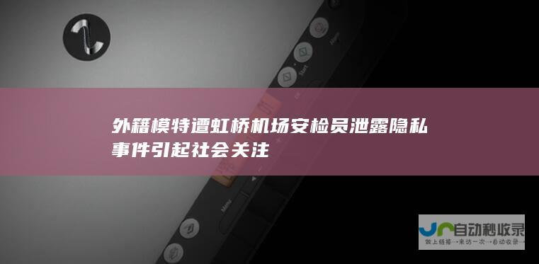 外籍模特遭虹桥机场安检员泄露隐私事件引起社会关注