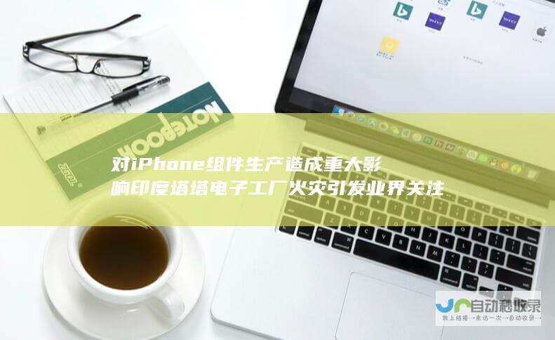 对iPhone组件生产造成重大影响 印度塔塔电子工厂火灾引发业界关注