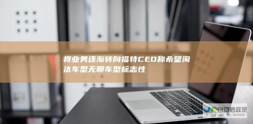 将业务逐渐转向 福特CEO称希望淘汰 车型 无聊 车型 标志性