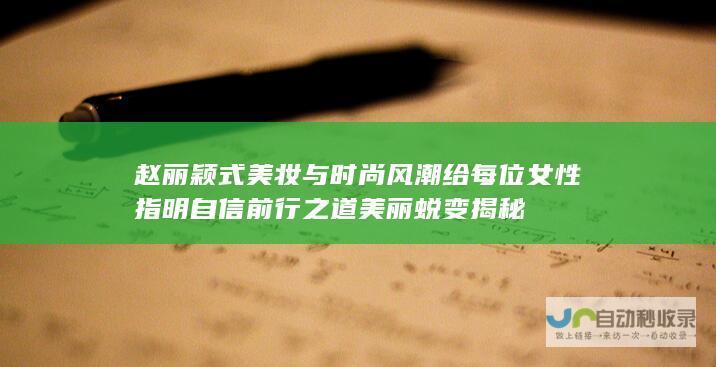 赵丽颖式美妆与时尚风潮 给每位女性指明自信前行之道 美丽蜕变揭秘