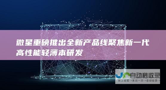 微星重磅推出全新产品线 聚焦新一代高性能轻薄本研发