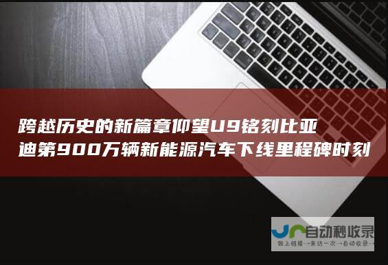 跨越历史的新篇章 仰望U9铭刻比亚迪第900万辆新能源汽车下线里程碑时刻