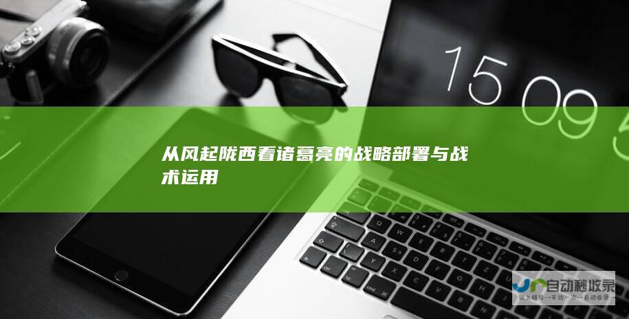 从风起陇西看诸葛亮的战略部署与战术运用