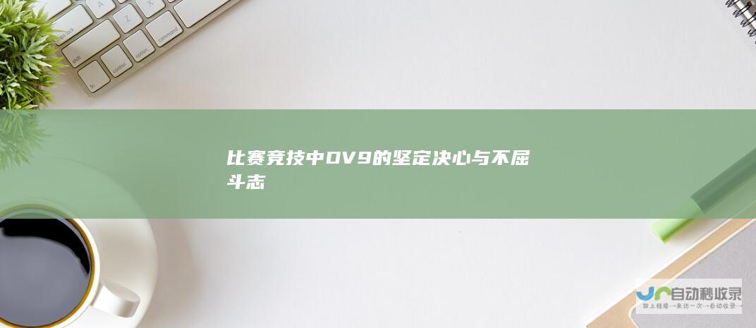 比赛竞技中DV9的坚定决心与不屈斗志