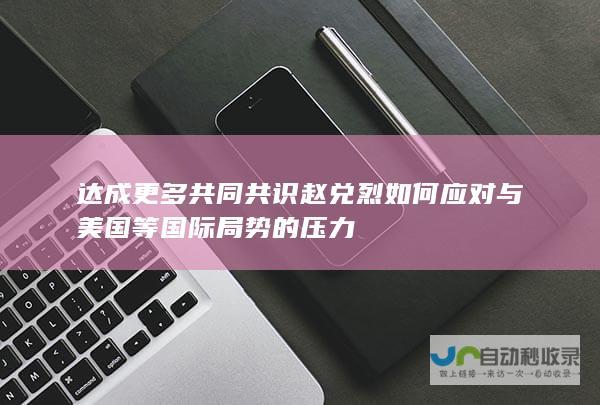 达成更多共同共识 赵兑烈如何应对与美国等国际局势的压力