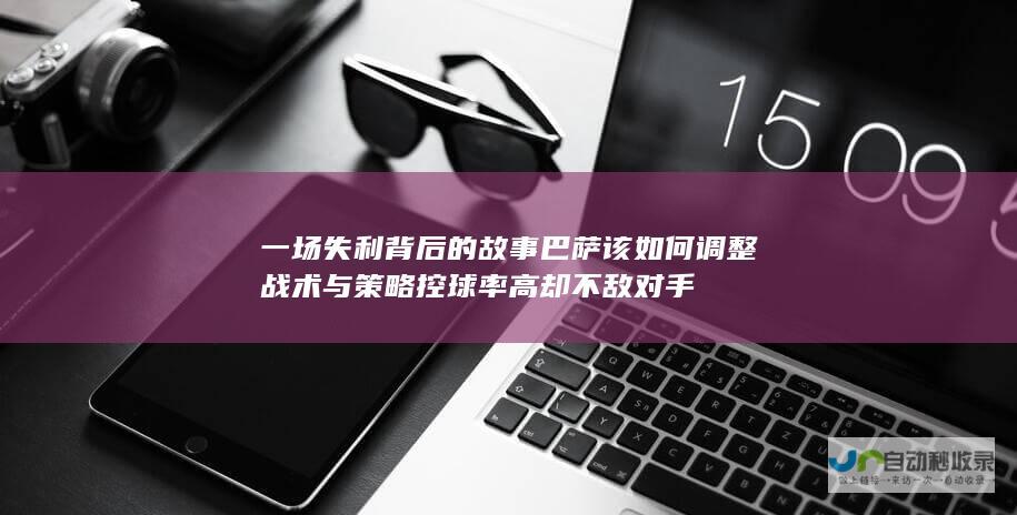 一场失利背后的故事 巴萨该如何调整战术与策略 控球率高却不敌对手