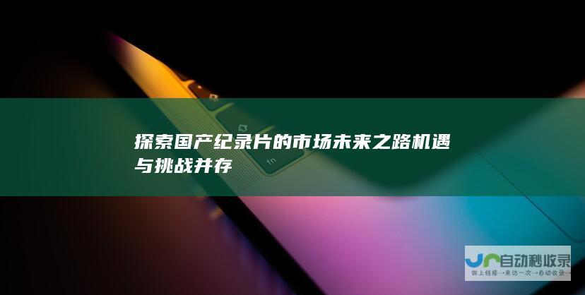 探索国产纪录片的市场未来之路 机遇与挑战并存