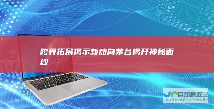 跨界拓展揭示新动向 茅台揭开神秘面纱