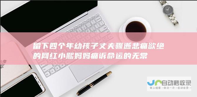 留下四个年幼孩子 丈夫骤逝 悲痛欲绝的网红小熙妈妈痛诉命运的无常