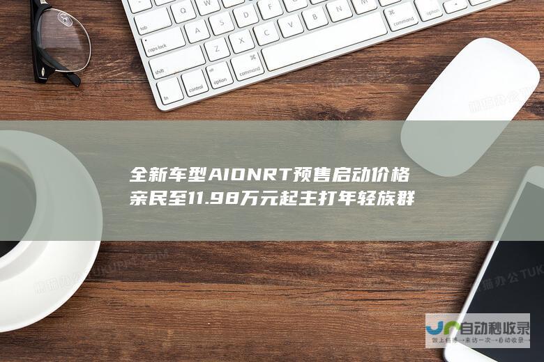 全新车型AION RT预售启动 价格亲民至11.98万元起 主打年轻族群