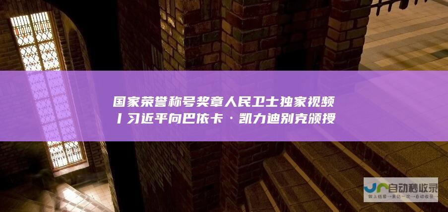 国家荣誉称号奖章 人民卫士 独家视频丨习近平向巴依卡·凯力迪别克颁授