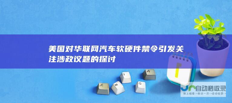 美国对华联网汽车软硬件禁令引发关注 涉政议题的探讨