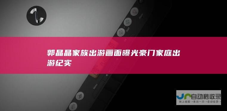 郭晶晶家族出游画面曝光 豪门家庭出游纪实