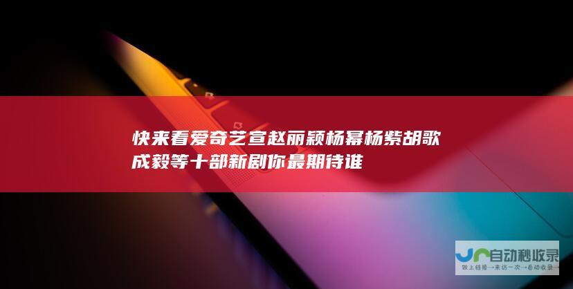 快来看 爱奇艺宣赵丽颖杨幂杨紫胡歌成毅等十部新剧 你最期待谁