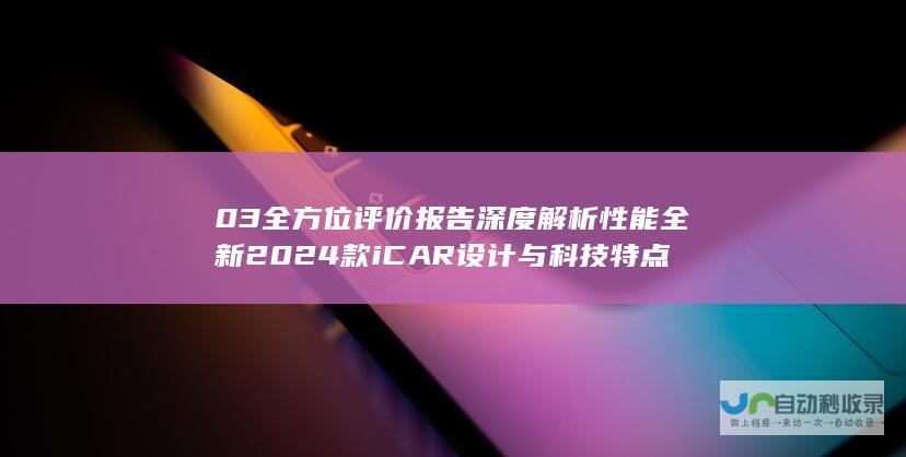 03全方位评价报告 深度解析性能 全新2024款iCAR 设计与科技特点