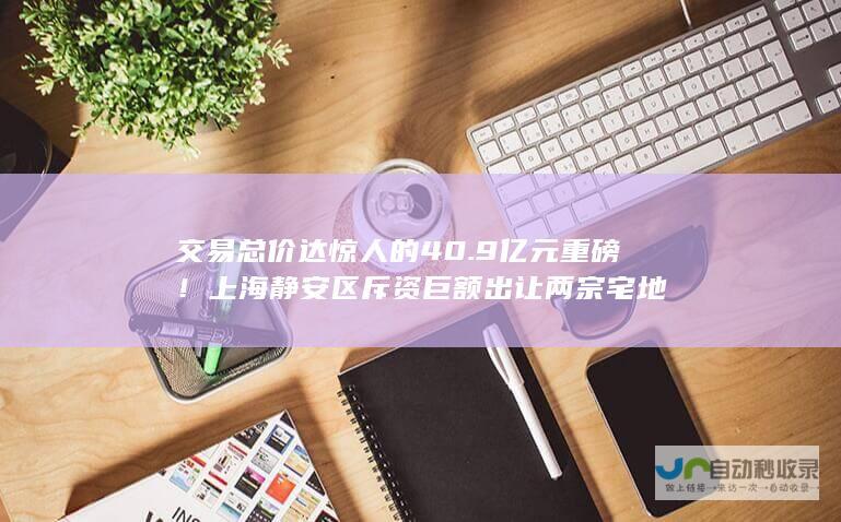 交易总价达惊人的40.9亿元 重磅！上海静安区斥资巨额出让两宗宅地