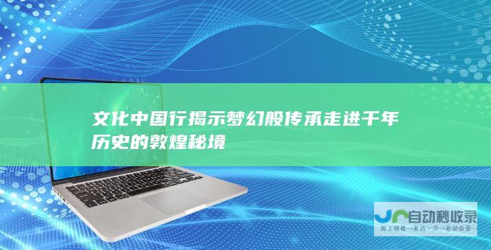 文化中国行揭示梦幻般传承走进千年历史的敦煌秘