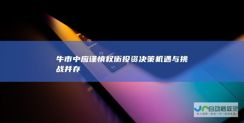 牛市中应谨慎权衡投资决策 机遇与挑战并存