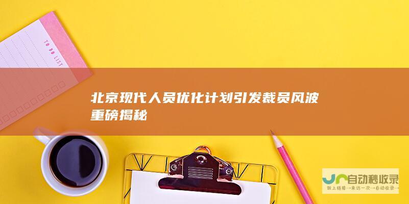 北京现代人员优化计划引发裁员风波 重磅揭秘