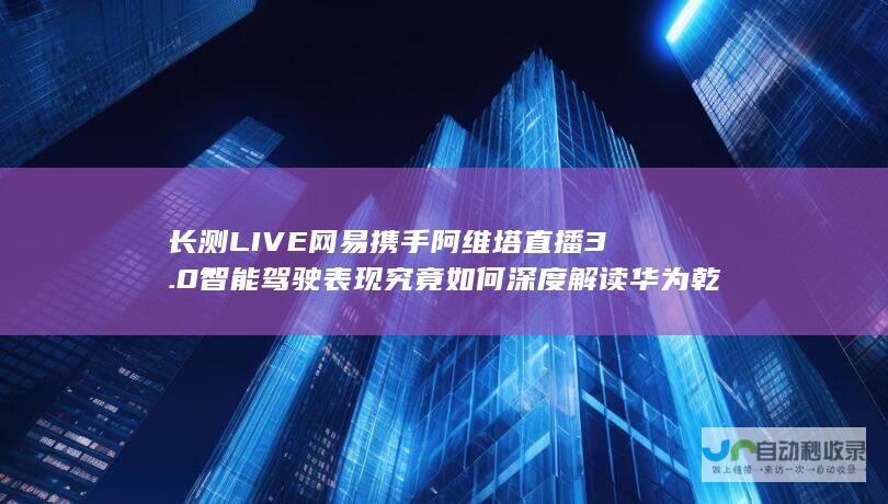 长测LIVE 网易携手阿维塔直播 3.0智能驾驶表现究竟如何 深度解读华为乾夑ADS