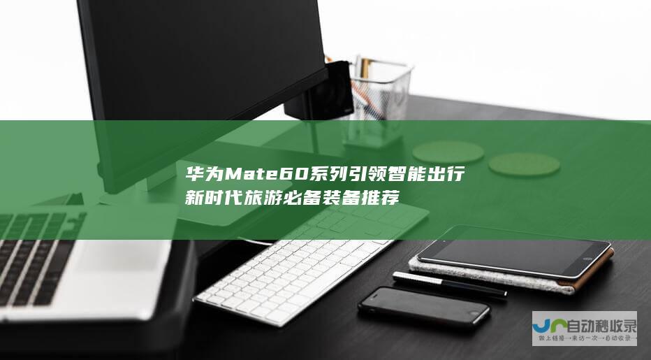 华为Mate 60系列引领智能出行新时代 旅游必备装备推荐