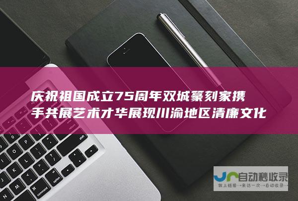 庆祝祖国成立75周年 双城篆刻家携手共展艺术才华 展现川渝地区清廉文化