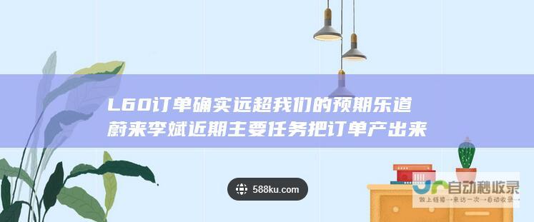 L60订单确实远超我们的预期乐道蔚来李斌近期主