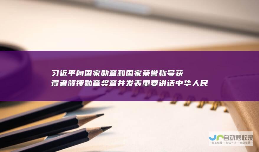 习近平向国家勋章和国家荣誉称号获得者颁授勋章奖章并发表重要讲话 中华人民共和国国家勋章和国家荣誉称号颁授仪式在京隆重举行