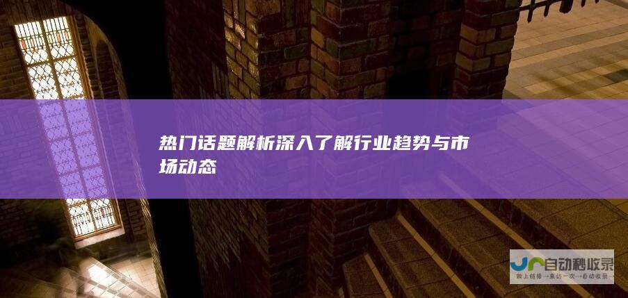 热门话题解析 深入了解行业趋势与市场动态