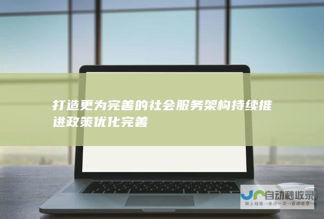 打造更为完善的社会服务架构 持续推进政策优化完善