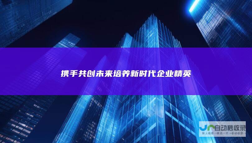 携手共创未来 培养新时代企业精英