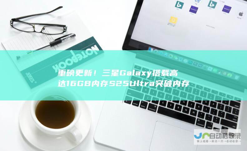 重磅更新！三星Galaxy 搭载高达16GB内存 S25 Ultra突破内存极限