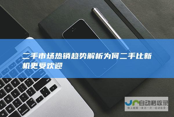 二手市场热销趋势解析 为何二手比新机更受欢迎