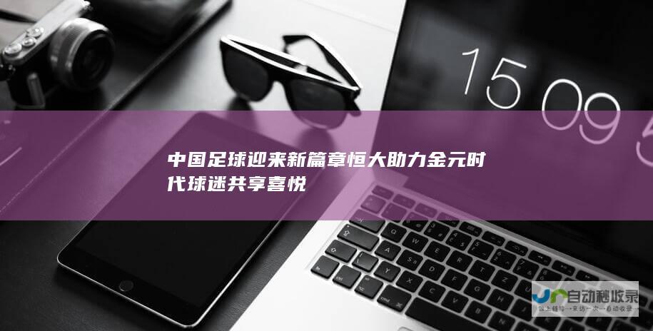 中国足球迎来新篇章 恒大助力金元时代球迷共享喜悦