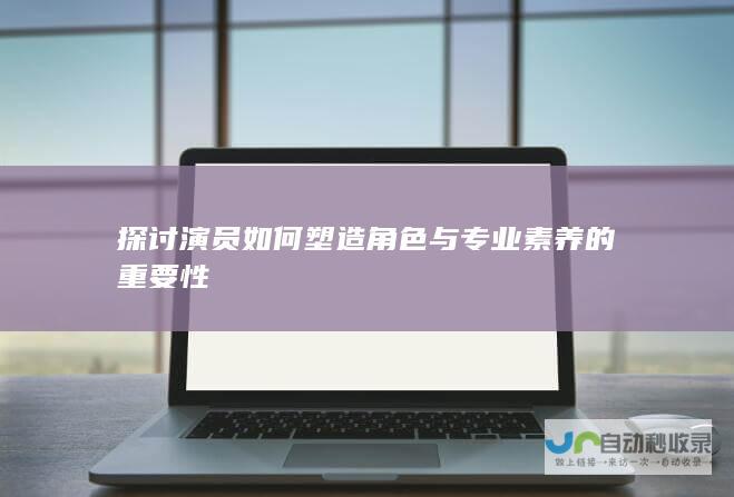 探讨演员如何塑造角色与专业素养的重要性