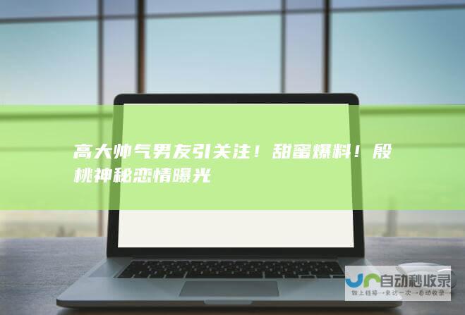 高大帅气男友引关注！ 甜蜜爆料！殷桃神秘恋情曝光