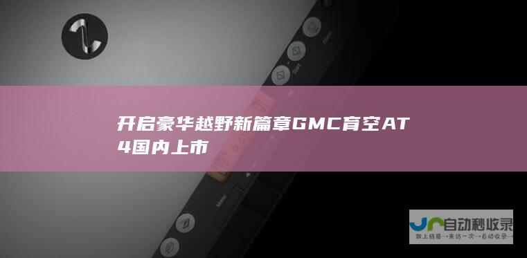 开启豪华越野新篇章GMC育空AT4国内上市