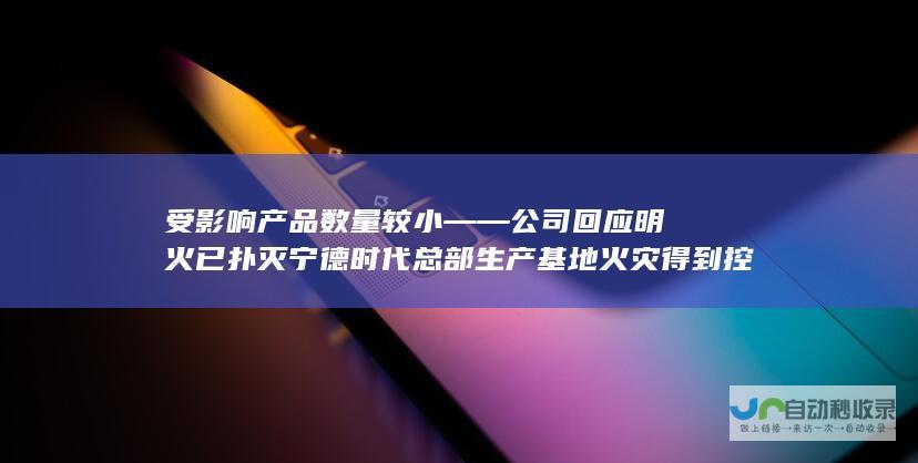 受影响产品数量较小——公司回应 明火已扑灭 宁德时代总部生产基地火灾得到控制