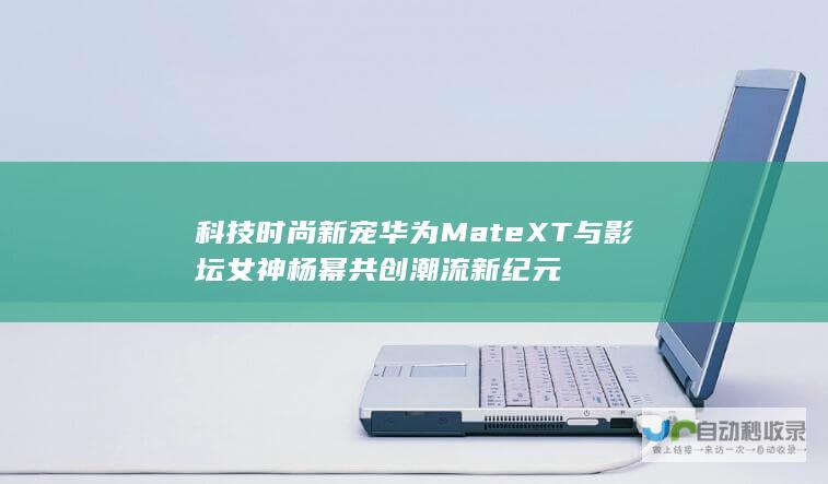 科技时尚新宠华为Mate XT与影坛女神杨幂共创潮流新纪元