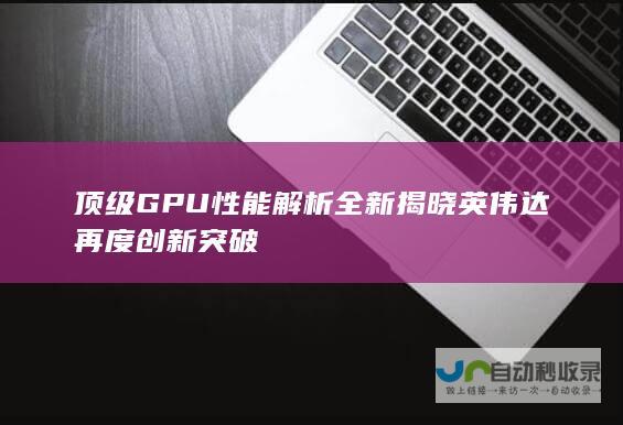 顶级GPU性能解析全新揭晓 英伟达再度创新突破