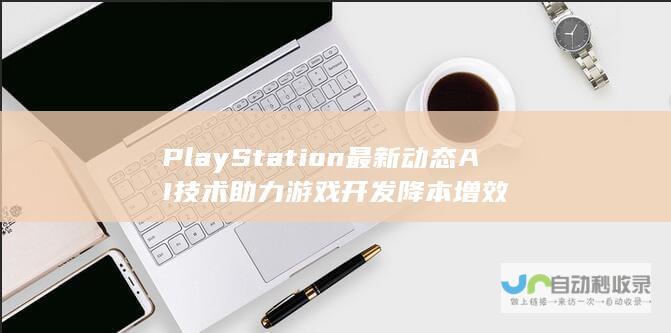 PlayStation最新动态 AI技术助力游戏开发降本增效