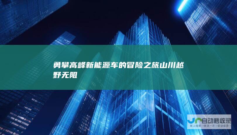 勇攀高峰 新能源车的冒险之旅 山川越野无阻