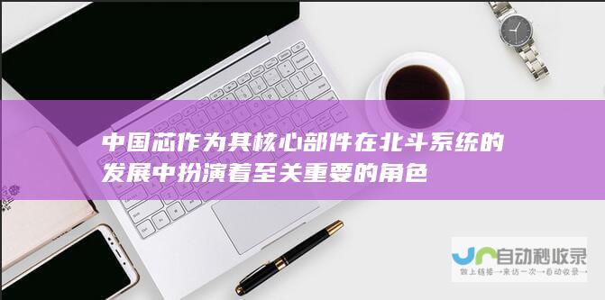 中国芯作为其核心部件 在北斗系统的发展中 扮演着至关重要的角色