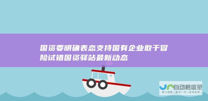 国资委明确表态支持国有企业敢于冒险试错 国资驿站最新动态